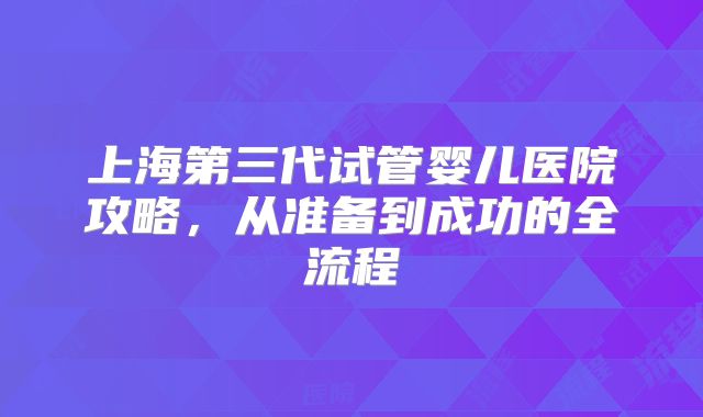 上海第三代试管婴儿医院攻略，从准备到成功的全流程