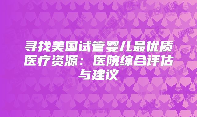 寻找美国试管婴儿最优质医疗资源：医院综合评估与建议