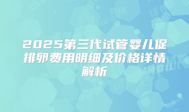 2025第三代试管婴儿促排卵费用明细及价格详情解析