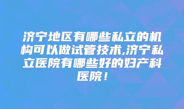 济宁地区有哪些私立的机构可以做试管技术,济宁私立医院有哪些好的妇产科医院!