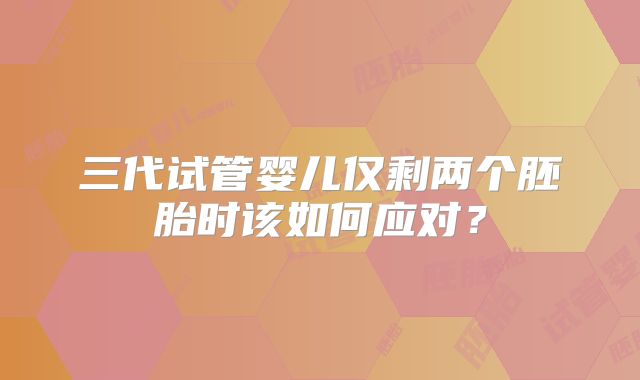 三代试管婴儿仅剩两个胚胎时该如何应对?