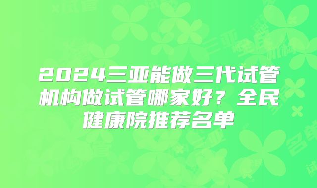 2024三亚能做三代试管机构做试管哪家好?全民健康院推荐名单