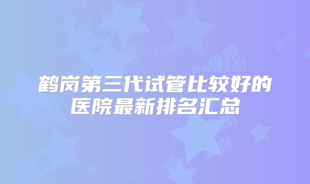 鹤岗第三代试管比较好的医院最新排名汇总