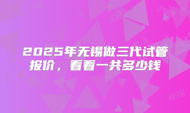 2025年无锡做三代试管报价,看看一共多少钱