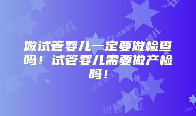 做试管婴儿一定要做检查吗!试管婴儿需要做产检吗!