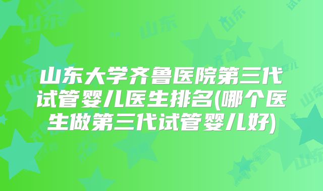 山东大学齐鲁医院第三代试管婴儿医生排名(哪个医生做第三代试管婴儿好)