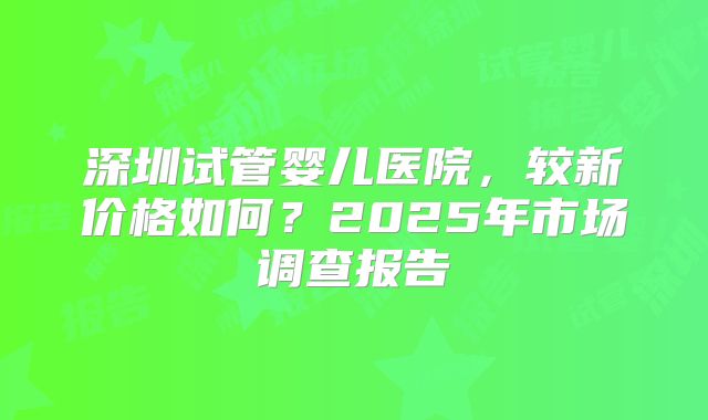深圳试管婴儿医院，较新价格如何？2025年市场调查报告