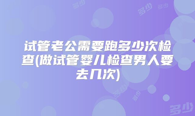 试管老公需要跑多少次检查(做试管婴儿检查男人要去几次)