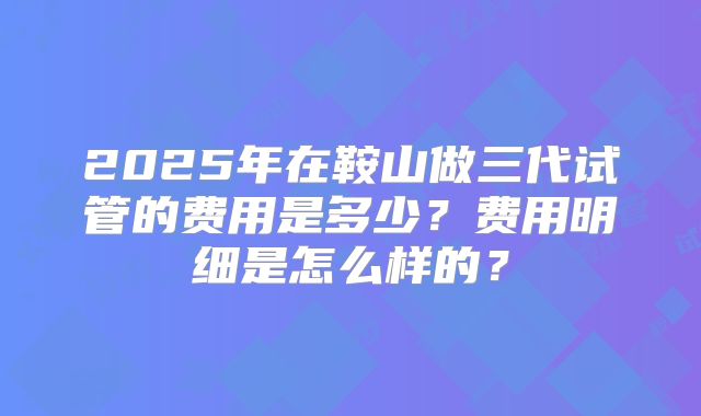 2025年在鞍山做三代试管的费用是多少？费用明细是怎么样的？