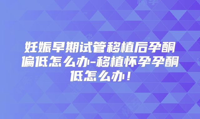 妊娠早期试管移植后孕酮偏低怎么办-移植怀孕孕酮低怎么办!