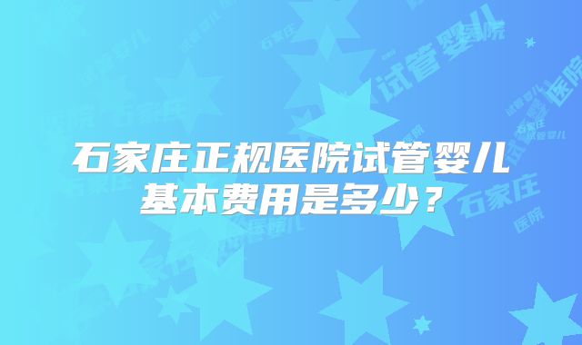 石家庄正规医院试管婴儿基本费用是多少？
