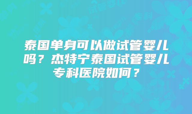 泰国单身可以做试管婴儿吗？杰特宁泰国试管婴儿专科医院如何？