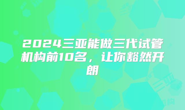 2024三亚能做三代试管机构前10名，让你豁然开朗