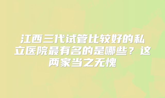 江西三代试管比较好的私立医院最有名的是哪些？这两家当之无愧