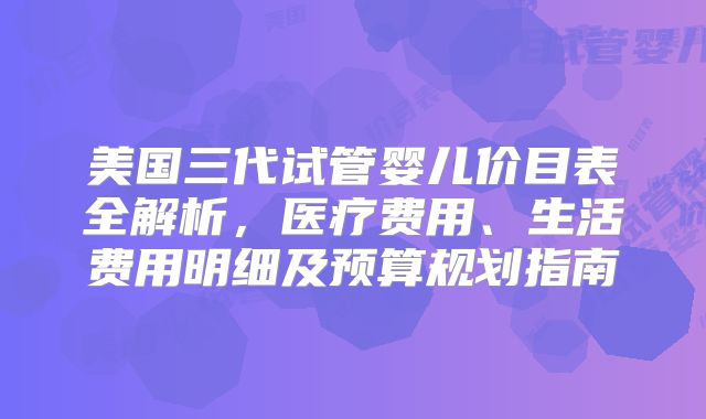 美国三代试管婴儿价目表全解析，医疗费用、生活费用明细及预算规划指南