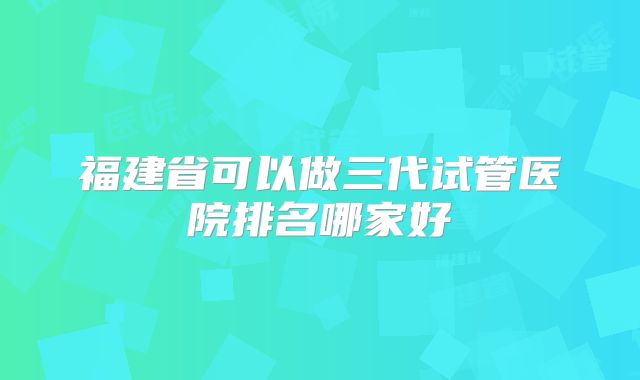 福建省可以做三代试管医院排名哪家好