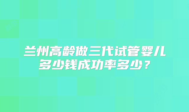 兰州高龄做三代试管婴儿多少钱成功率多少?