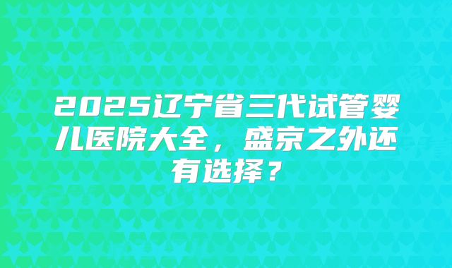 2025辽宁省三代试管婴儿医院大全,盛京之外还有选择?