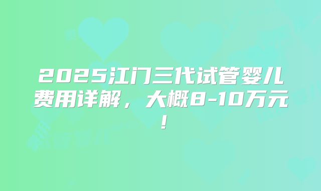 2025江门三代试管婴儿费用详解,大概8-10万元!