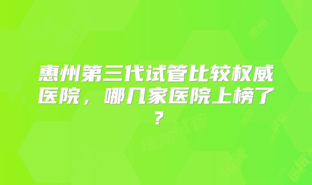 惠州第三代试管比较权威医院,哪几家医院上榜了?