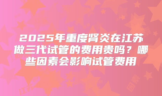 2025年重度肾炎在江苏做三代试管的费用贵吗?哪些因素会影响试管费用