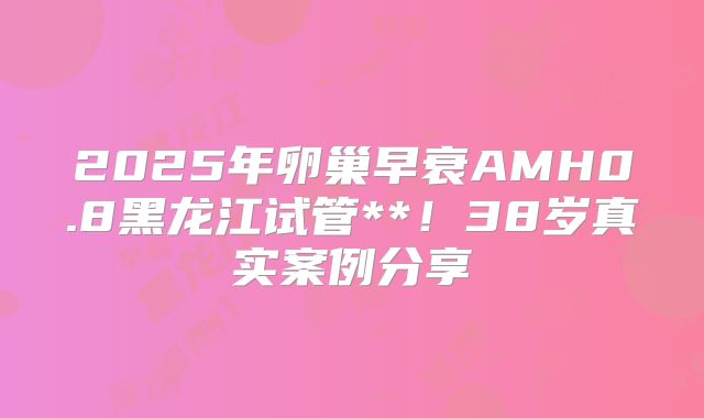 2025年卵巢早衰AMH0.8黑龙江试管**！38岁真实案例分享