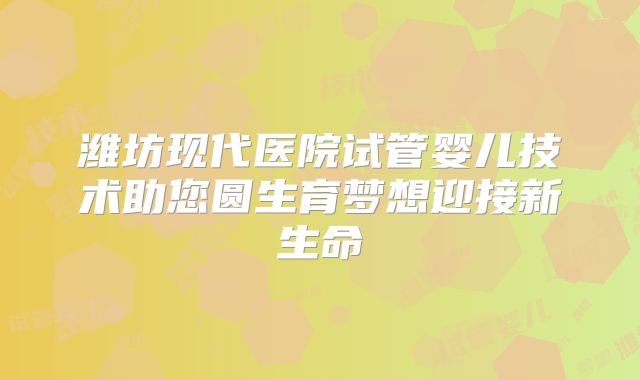 潍坊现代医院试管婴儿技术助您圆生育梦想迎接新生命