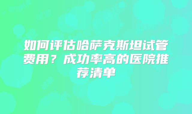 如何评估哈萨克斯坦试管费用？成功率高的医院推荐清单