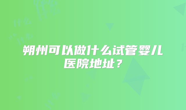 朔州可以做什么试管婴儿医院地址？