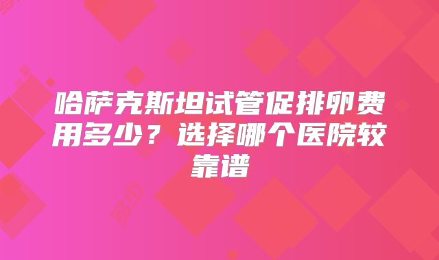 哈萨克斯坦试管促排卵费用多少?选择哪个医院较靠谱