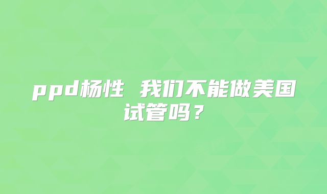 ppd杨性 我们不能做美国试管吗?