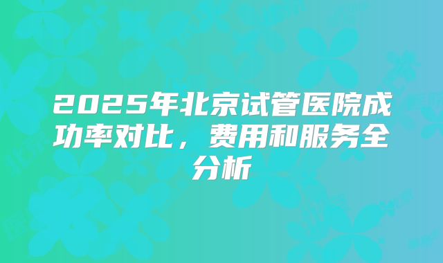 2025年北京试管医院成功率对比,费用和服务全分析