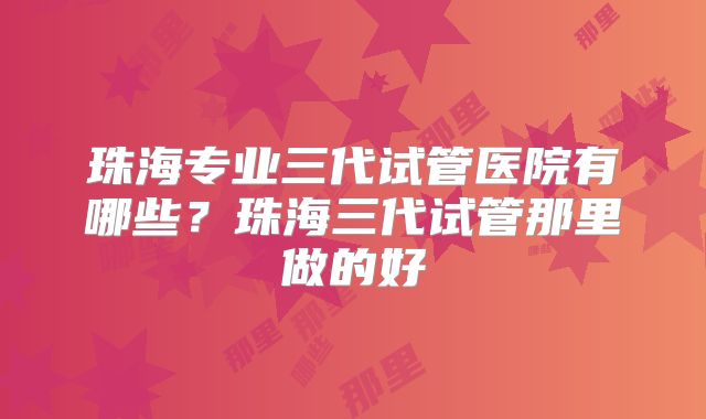 珠海专业三代试管医院有哪些？珠海三代试管那里做的好