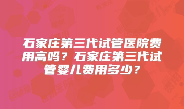 石家庄第三代试管医院费用高吗？石家庄第三代试管婴儿费用多少？