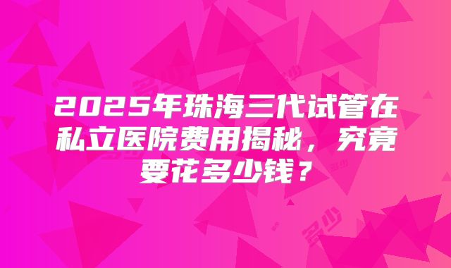 2025年珠海三代试管在私立医院费用揭秘,究竟要花多少钱?