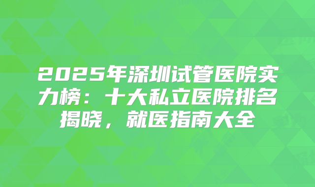 2025年深圳试管医院实力榜:十大私立医院排名揭晓,就医指南大全