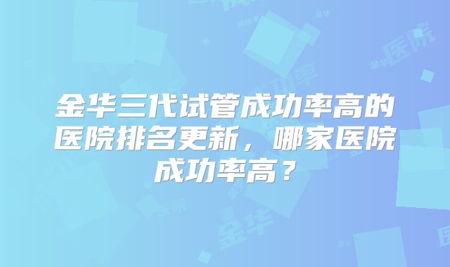 金华三代试管成功率高的医院排名更新,哪家医院成功率高?