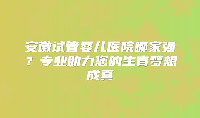 安徽试管婴儿医院哪家强?专业助力您的生育梦想成真