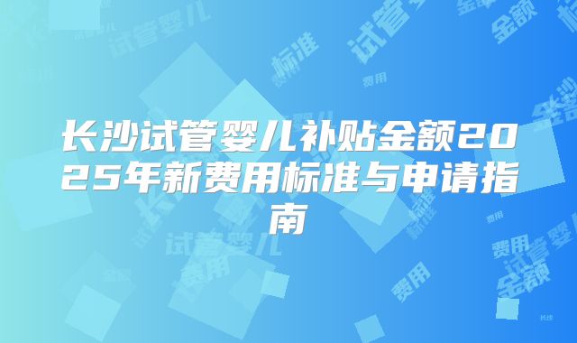 长沙试管婴儿补贴金额2025年新费用标准与申请指南