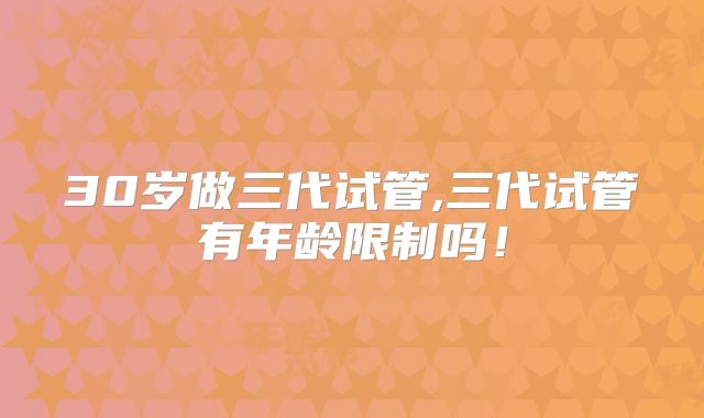 30岁做三代试管,三代试管有年龄限制吗!