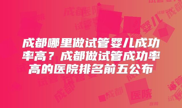 成都哪里做试管婴儿成功率高？成都做试管成功率高的医院排名前五公布