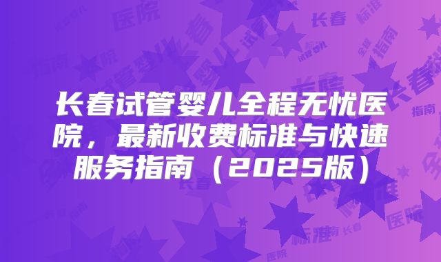 长春试管婴儿全程无忧医院，最新收费标准与快速服务指南（2025版）
