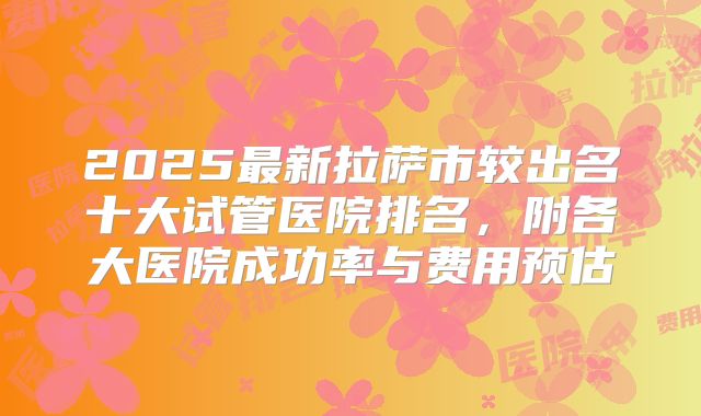 2025最新拉萨市较出名十大试管医院排名，附各大医院成功率与费用预估