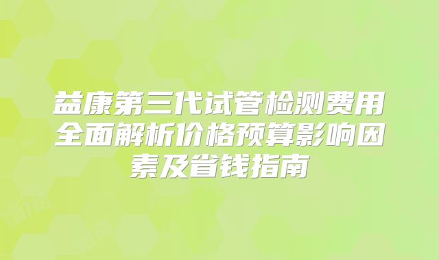 益康第三代试管检测费用全面解析价格预算影响因素及省钱指南