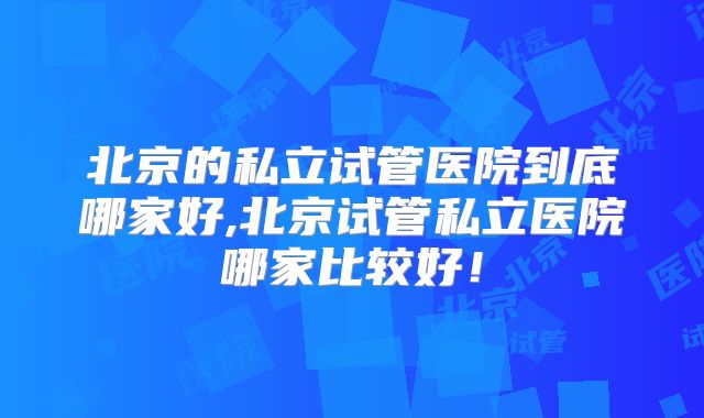 北京的私立试管医院到底哪家好,北京试管私立医院哪家比较好!