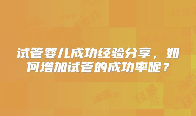试管婴儿成功经验分享，如何增加试管的成功率呢？