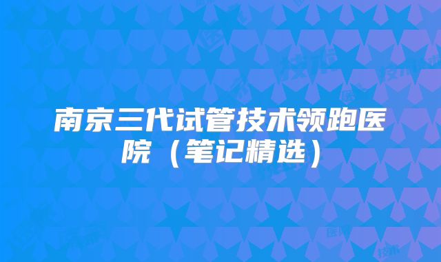 南京三代试管技术领跑医院(笔记精选)