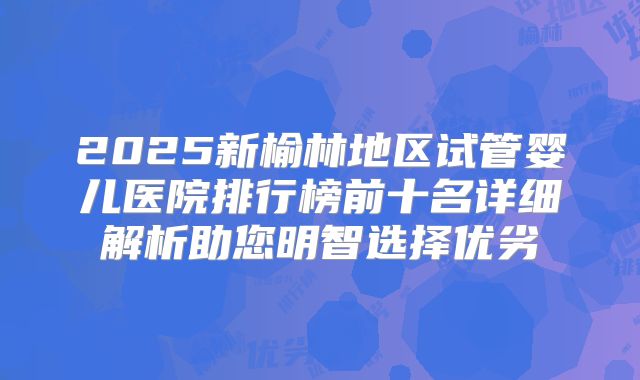 2025新榆林地区试管婴儿医院排行榜前十名详细解析助您明智选择优劣