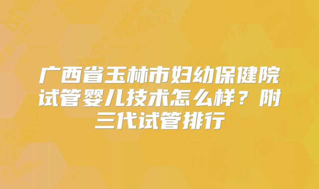 广西省玉林市妇幼保健院试管婴儿技术怎么样?附三代试管排行