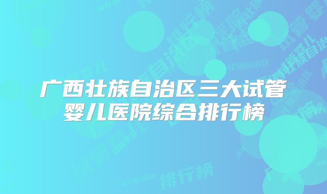 广西壮族自治区三大试管婴儿医院综合排行榜